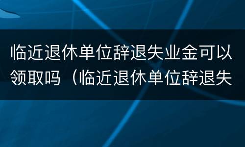 临近退休单位辞退失业金可以领取吗（临近退休单位辞退失业金可以领取吗知乎）