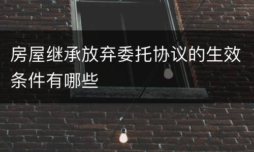 房屋继承放弃委托协议的生效条件有哪些