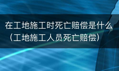 在工地施工时死亡赔偿是什么（工地施工人员死亡赔偿）