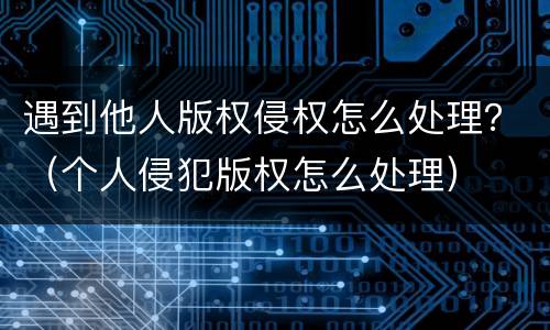 遇到他人版权侵权怎么处理？（个人侵犯版权怎么处理）