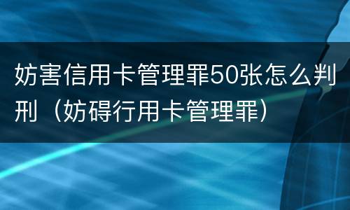 妨害信用卡管理罪50张怎么判刑（妨碍行用卡管理罪）