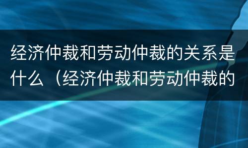 经济仲裁和劳动仲裁的关系是什么（经济仲裁和劳动仲裁的关系是什么意思）