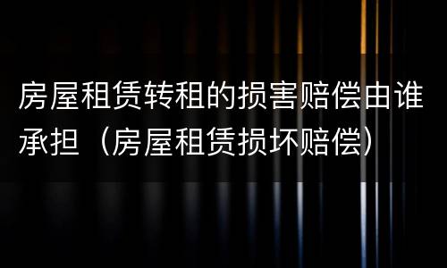 房屋租赁转租的损害赔偿由谁承担（房屋租赁损坏赔偿）