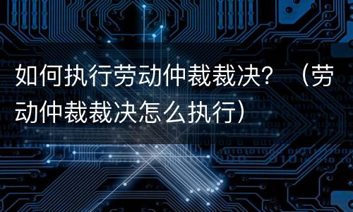 如何执行劳动仲裁裁决？（劳动仲裁裁决怎么执行）