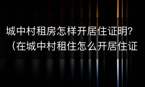 城中村租房怎样开居住证明？（在城中村租住怎么开居住证明）