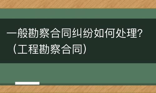 一般勘察合同纠纷如何处理？（工程勘察合同）