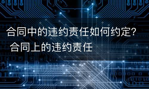 合同中的违约责任如何约定？ 合同上的违约责任