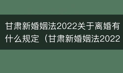 甘肃新婚姻法2022关于离婚有什么规定（甘肃新婚姻法2022关于离婚有什么规定吗）