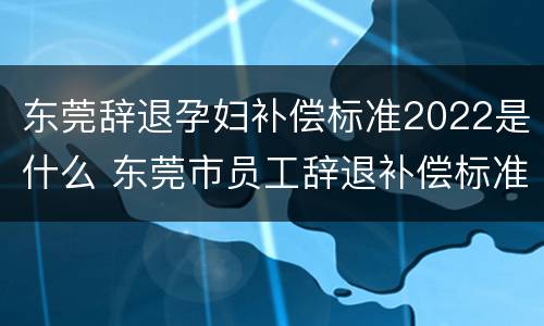东莞辞退孕妇补偿标准2022是什么 东莞市员工辞退补偿标准