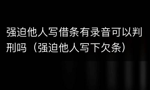 强迫他人写借条有录音可以判刑吗（强迫他人写下欠条）