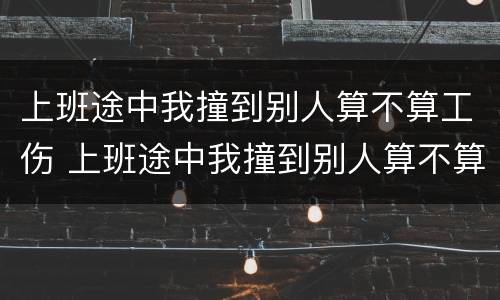 上班途中我撞到别人算不算工伤 上班途中我撞到别人算不算工伤