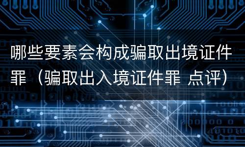 哪些要素会构成骗取出境证件罪（骗取出入境证件罪 点评）