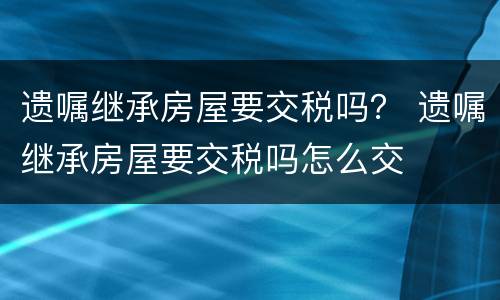 遗嘱继承房屋要交税吗？ 遗嘱继承房屋要交税吗怎么交
