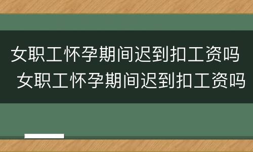 女职工怀孕期间迟到扣工资吗 女职工怀孕期间迟到扣工资吗合法吗