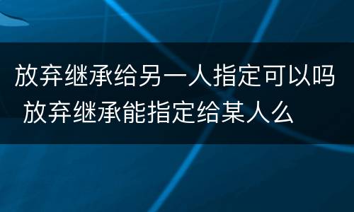 放弃继承给另一人指定可以吗 放弃继承能指定给某人么