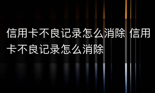 信用卡不良记录怎么消除 信用卡不良记录怎么消除