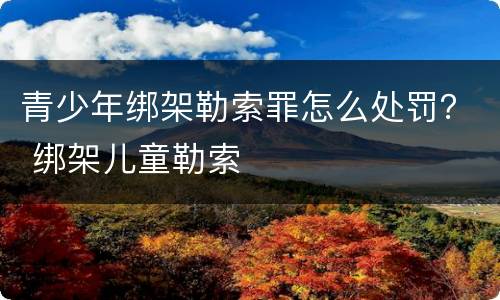 青少年绑架勒索罪怎么处罚？ 绑架儿童勒索