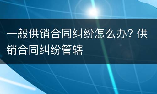 一般供销合同纠纷怎么办? 供销合同纠纷管辖