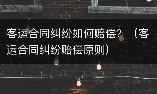 客运合同纠纷如何赔偿？（客运合同纠纷赔偿原则）