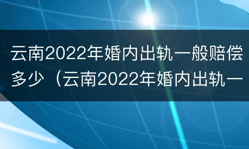 云南2022年婚内出轨一般赔偿多少（云南2022年婚内出轨一般赔偿多少呢）