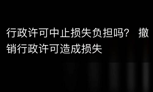 行政许可中止损失负担吗？ 撤销行政许可造成损失