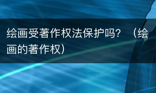 绘画受著作权法保护吗？（绘画的著作权）