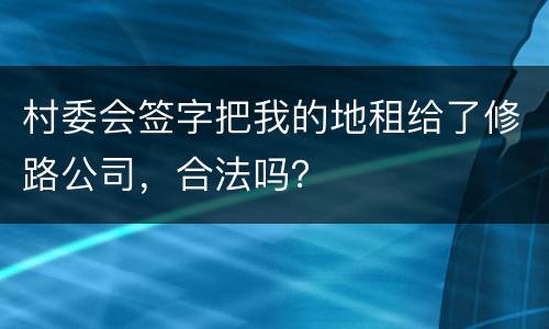 村委会签字把我的地租给了修路公司，合法吗？
