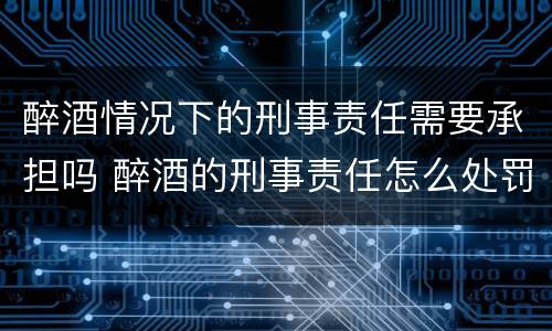 醉酒情况下的刑事责任需要承担吗 醉酒的刑事责任怎么处罚