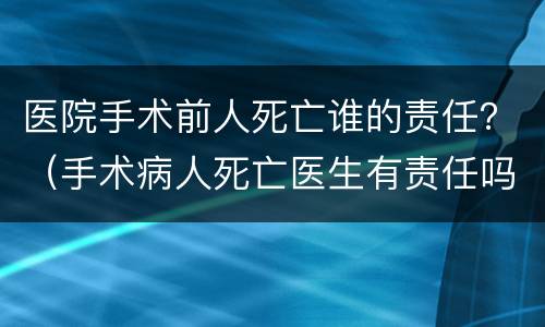 医院手术前人死亡谁的责任？（手术病人死亡医生有责任吗）