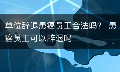 单位辞退患癌员工合法吗？ 患癌员工可以辞退吗