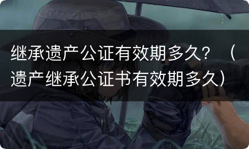 继承遗产公证有效期多久？（遗产继承公证书有效期多久）