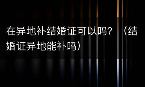 在异地补结婚证可以吗？（结婚证异地能补吗）