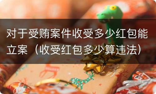 对于受贿案件收受多少红包能立案（收受红包多少算违法）