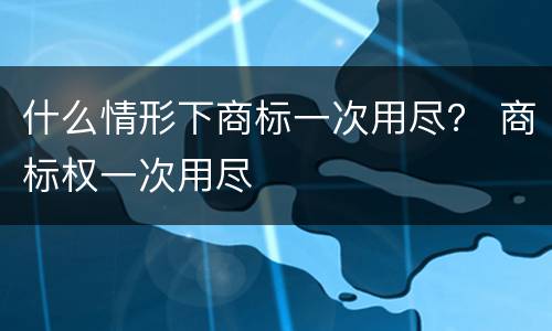 什么情形下商标一次用尽？ 商标权一次用尽
