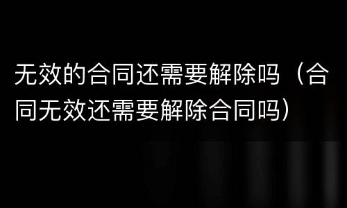 无效的合同还需要解除吗（合同无效还需要解除合同吗）