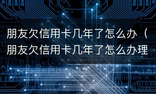 朋友欠信用卡几年了怎么办（朋友欠信用卡几年了怎么办理）