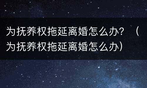 为抚养权拖延离婚怎么办？（为抚养权拖延离婚怎么办）