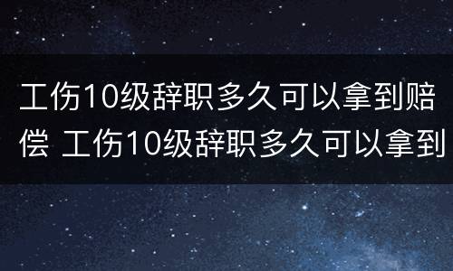 工伤10级辞职多久可以拿到赔偿 工伤10级辞职多久可以拿到赔偿金