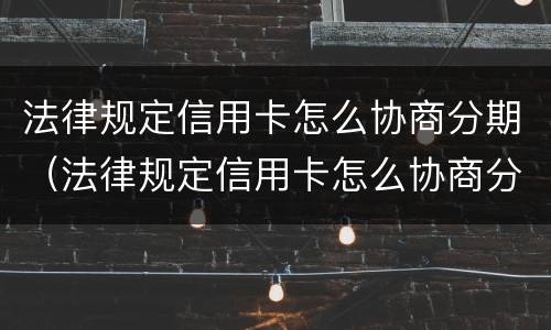 法律规定信用卡怎么协商分期（法律规定信用卡怎么协商分期的）