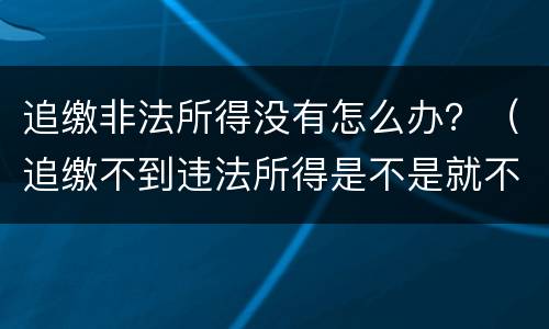 追缴非法所得没有怎么办？（追缴不到违法所得是不是就不了了之了）