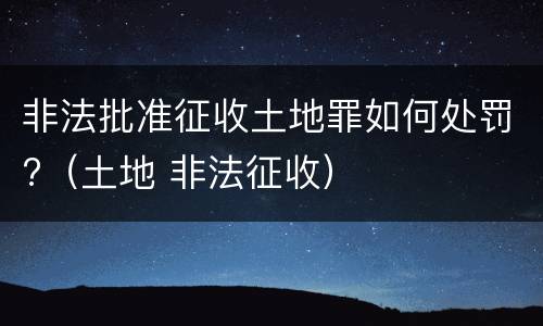 非法批准征收土地罪如何处罚?（土地 非法征收）