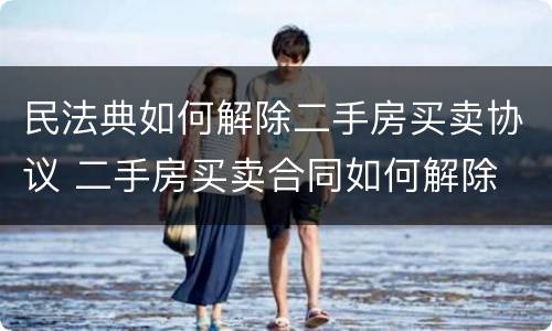 民法典如何解除二手房买卖协议 二手房买卖合同如何解除