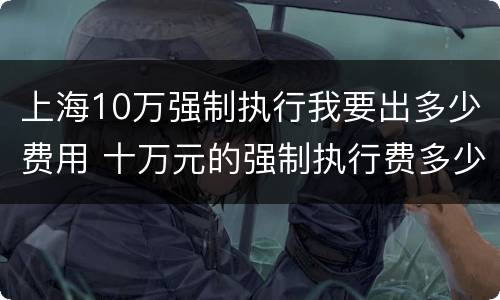 上海10万强制执行我要出多少费用 十万元的强制执行费多少
