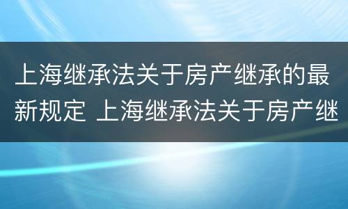 上海继承法关于房产继承的最新规定 上海继承法关于房产继承的最新规定解读