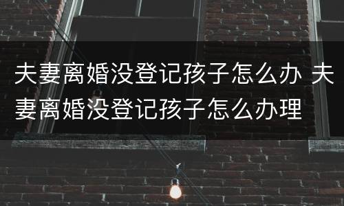 夫妻离婚没登记孩子怎么办 夫妻离婚没登记孩子怎么办理