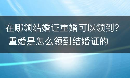 在哪领结婚证重婚可以领到？ 重婚是怎么领到结婚证的
