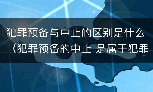 犯罪预备与中止的区别是什么（犯罪预备的中止 是属于犯罪预备还是犯罪中止）