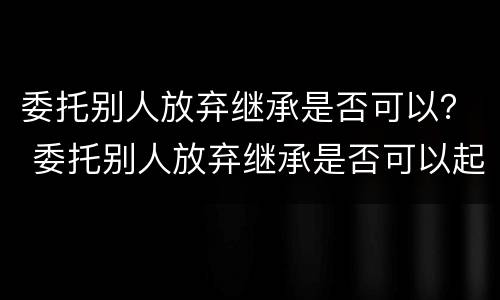 委托别人放弃继承是否可以？ 委托别人放弃继承是否可以起诉