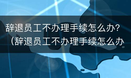 辞退员工不办理手续怎么办？（辞退员工不办理手续怎么办理）