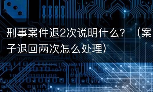 刑事案件退2次说明什么？（案子退回两次怎么处理）